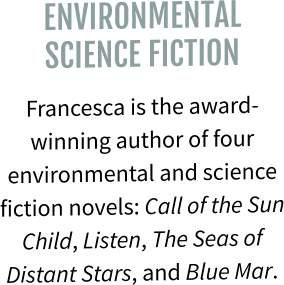 ENVIRONMENTAL SCIENCE FICTION Francesca is the award-winning author of four environmental and science fiction novels: Call of the Sun Child, Listen, The Seas of Distant Stars, and Blue Mar.