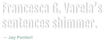 Francesca G. Varela’s sentences shimmer.  — Jay Ponteri